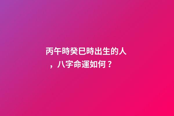 丙午時癸巳時出生的人，八字命運如何？